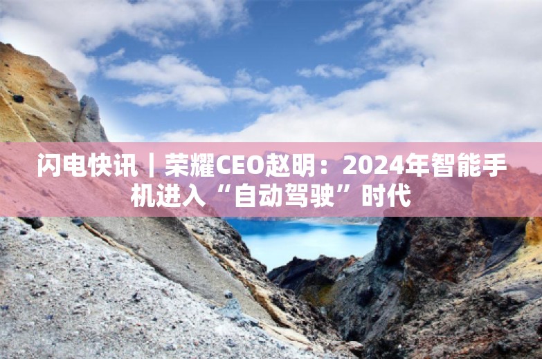 闪电快讯｜荣耀CEO赵明：2024年智能手机进入“自动驾驶”时代