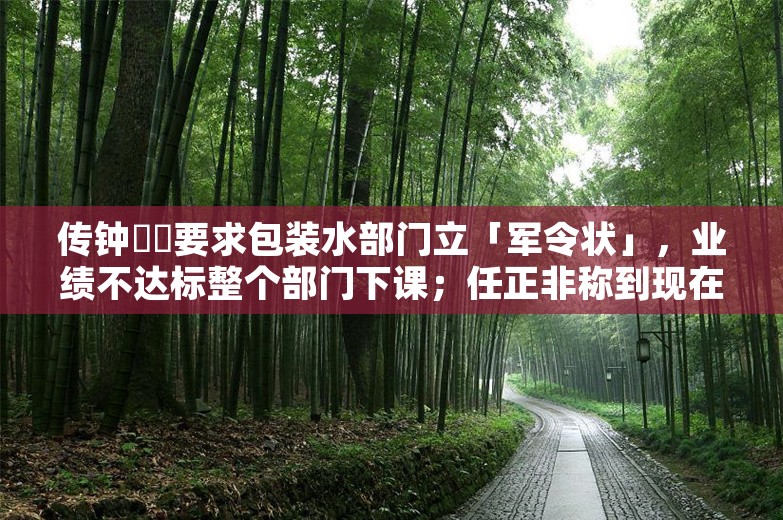 传钟睒睒要求包装水部门立「军令状」，业绩不达标整个部门下课；任正非称到现在还不能说华为活下来；B站通报网传员工操纵抽奖丨雷峰早报