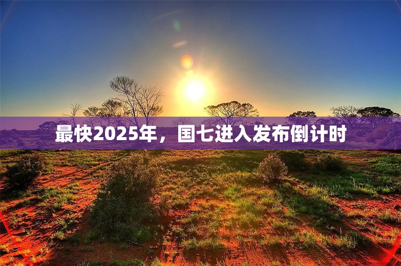 最快2025年，国七进入发布倒计时