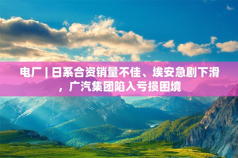 电厂 | 日系合资销量不佳、埃安急剧下滑，广汽集团陷入亏损困境