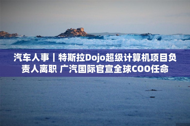 汽车人事｜特斯拉Dojo超级计算机项目负责人离职 广汽国际官宣全球COO任命