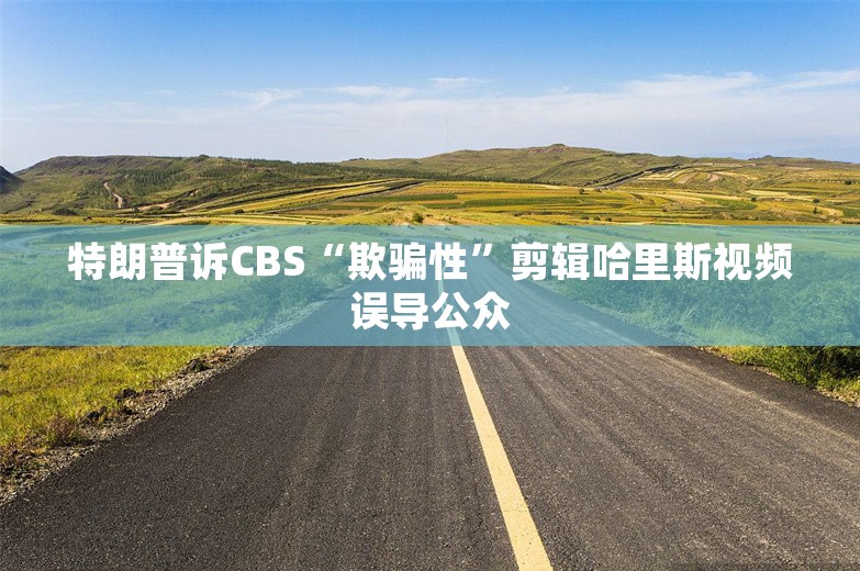 特朗普诉CBS“欺骗性”剪辑哈里斯视频误导公众