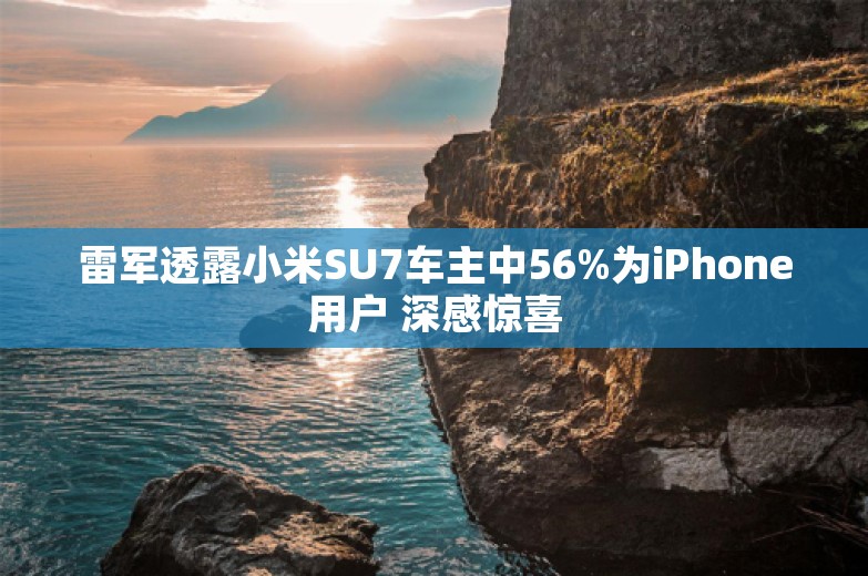 雷军透露小米SU7车主中56%为iPhone用户 深感惊喜