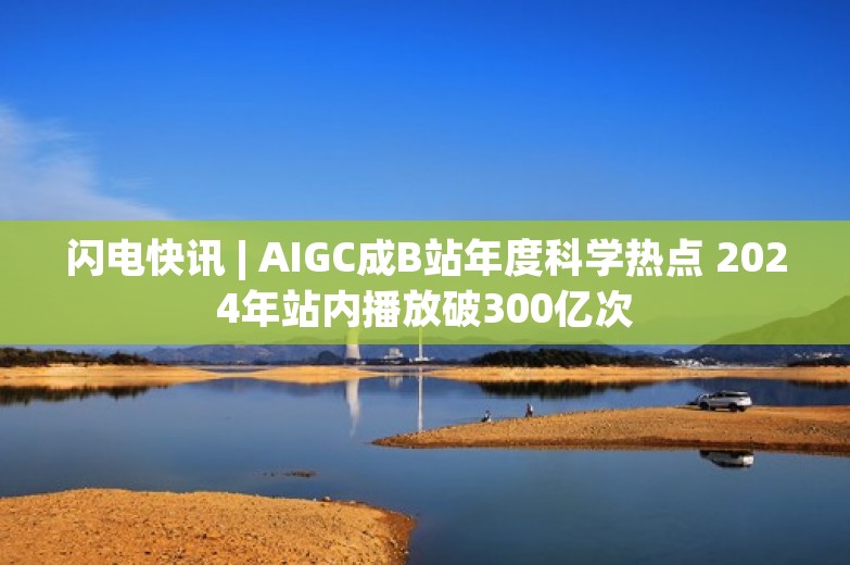 闪电快讯 | AIGC成B站年度科学热点 2024年站内播放破300亿次