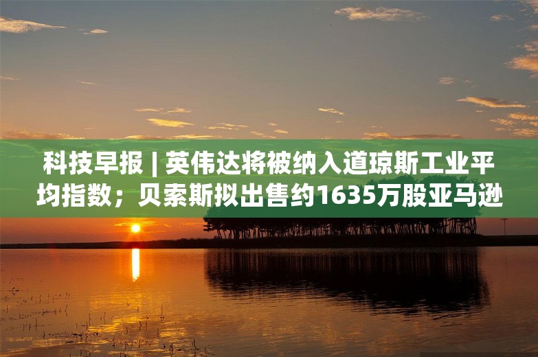 科技早报 | 英伟达将被纳入道琼斯工业平均指数；贝索斯拟出售约1635万股亚马逊股票