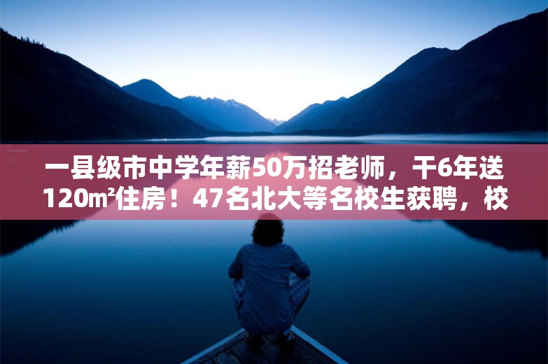 一县级市中学年薪50万招老师，干6年送120㎡住房！47名北大等名校生获聘，校方回应