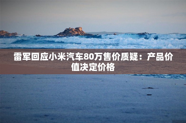 雷军回应小米汽车80万售价质疑：产品价值决定价格