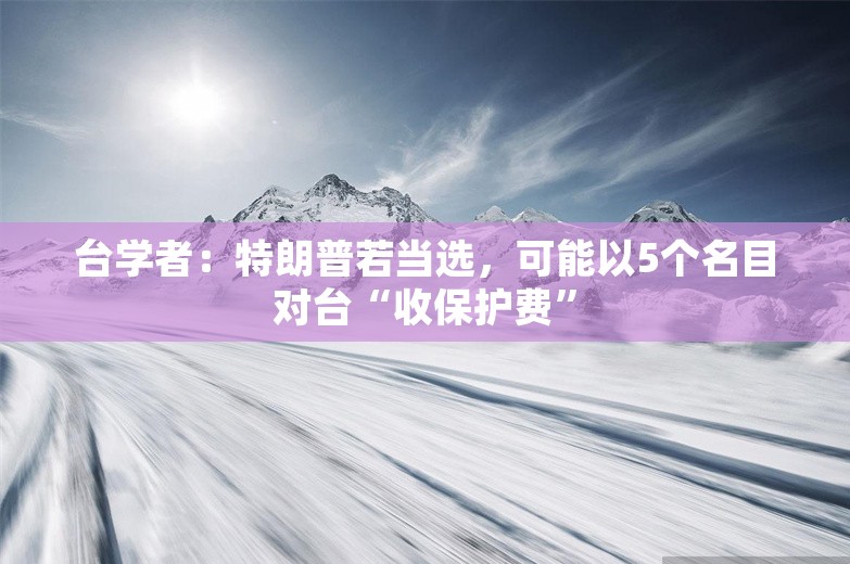 台学者：特朗普若当选，可能以5个名目对台“收保护费”