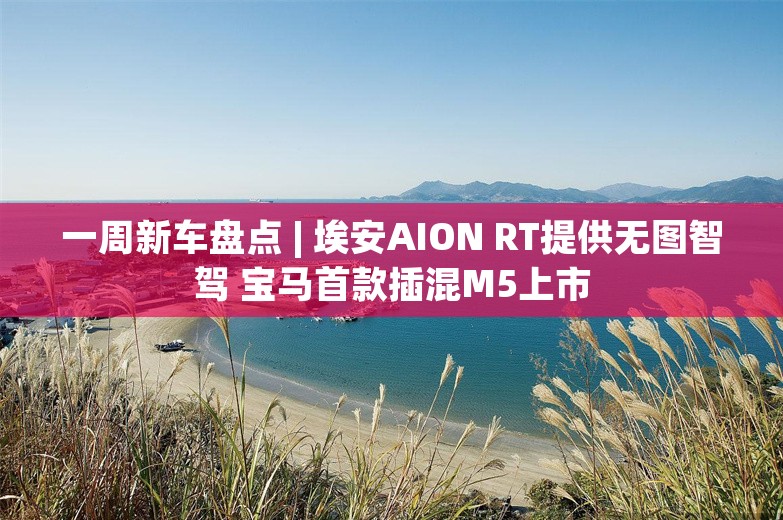 一周新车盘点 | 埃安AION RT提供无图智驾 宝马首款插混M5上市