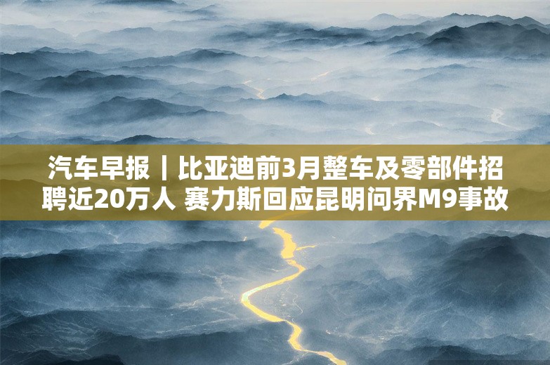 汽车早报｜比亚迪前3月整车及零部件招聘近20万人 赛力斯回应昆明问界M9事故