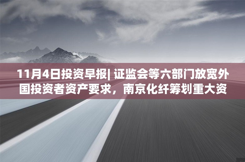 11月4日投资早报| 证监会等六部门放宽外国投资者资产要求，南京化纤筹划重大资产重组股票停牌，赛力斯10月新能源汽车销量同比增长104.61%