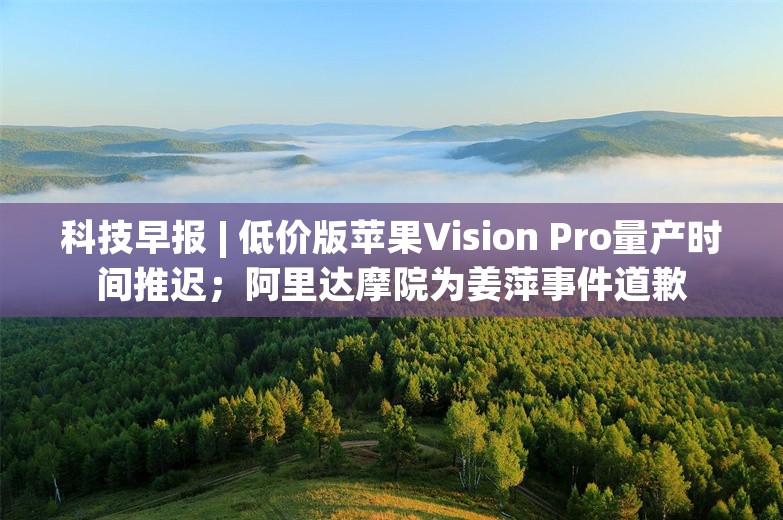 科技早报 | 低价版苹果Vision Pro量产时间推迟；阿里达摩院为姜萍事件道歉