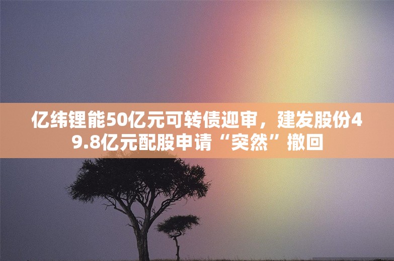 亿纬锂能50亿元可转债迎审，建发股份49.8亿元配股申请“突然”撤回