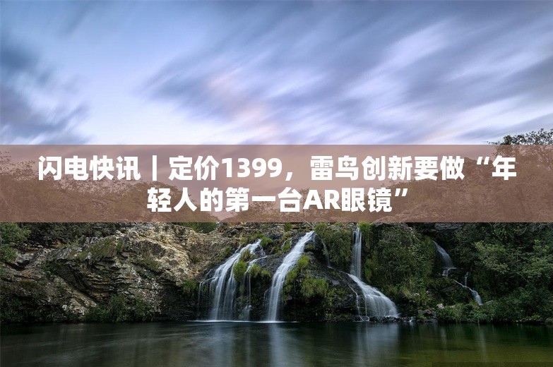 闪电快讯｜定价1399，雷鸟创新要做“年轻人的第一台AR眼镜”