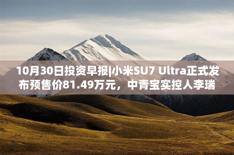 10月30日投资早报|小米SU7 Ultra正式发布预售价81.49万元，中青宝实控人李瑞杰被证监会立案调查，阳光照明第三季度净利润同比增长3105.53%