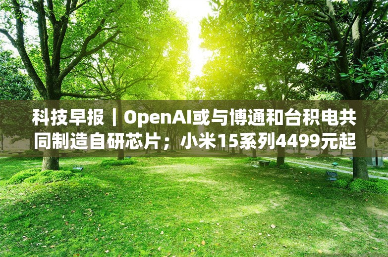 科技早报｜OpenAI或与博通和台积电共同制造自研芯片；小米15系列4499元起售