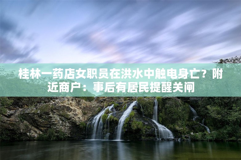 桂林一药店女职员在洪水中触电身亡？附近商户：事后有居民提醒关闸