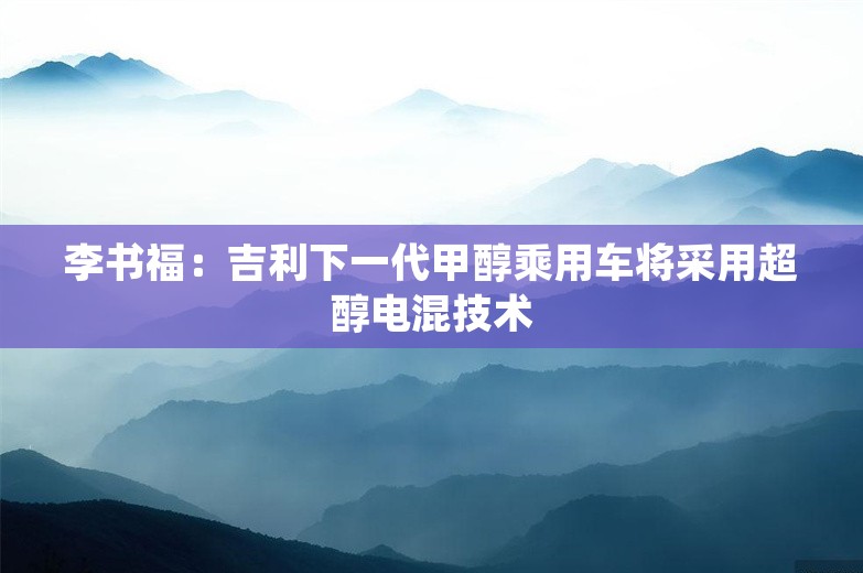 李书福：吉利下一代甲醇乘用车将采用超醇电混技术