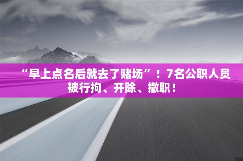 “早上点名后就去了赌场”！7名公职人员被行拘、开除、撤职！