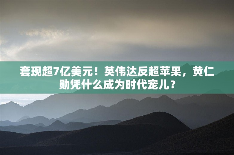 套现超7亿美元！英伟达反超苹果，黄仁勋凭什么成为时代宠儿？