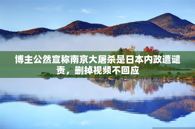 博主公然宣称南京大屠杀是日本内政遭谴责，删掉视频不回应