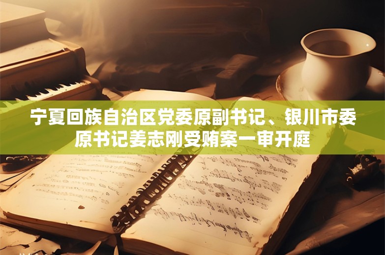 宁夏回族自治区党委原副书记、银川市委原书记姜志刚受贿案一审开庭