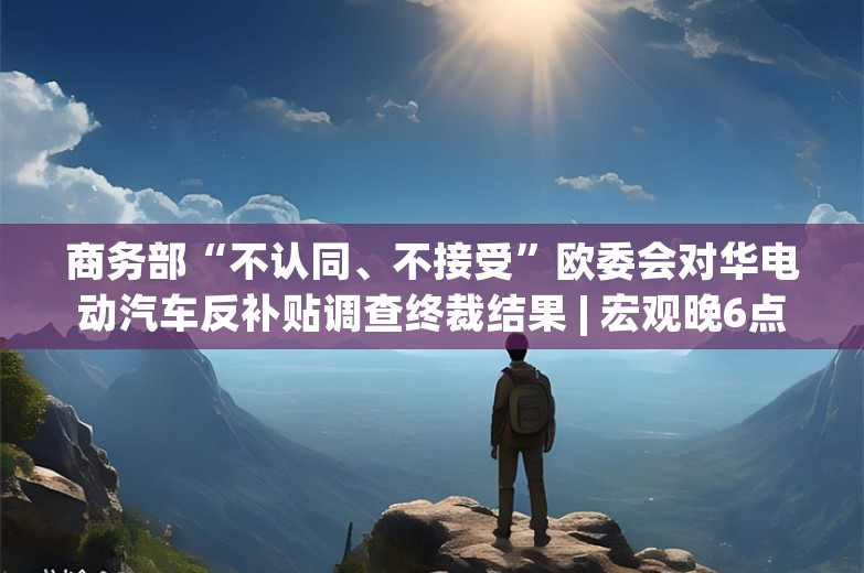 商务部“不认同、不接受”欧委会对华电动汽车反补贴调查终裁结果 | 宏观晚6点