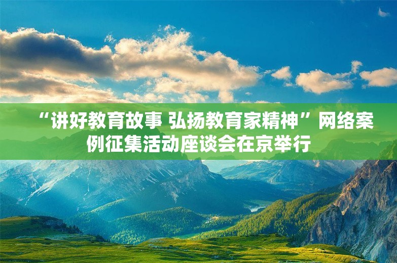 “讲好教育故事 弘扬教育家精神”网络案例征集活动座谈会在京举行