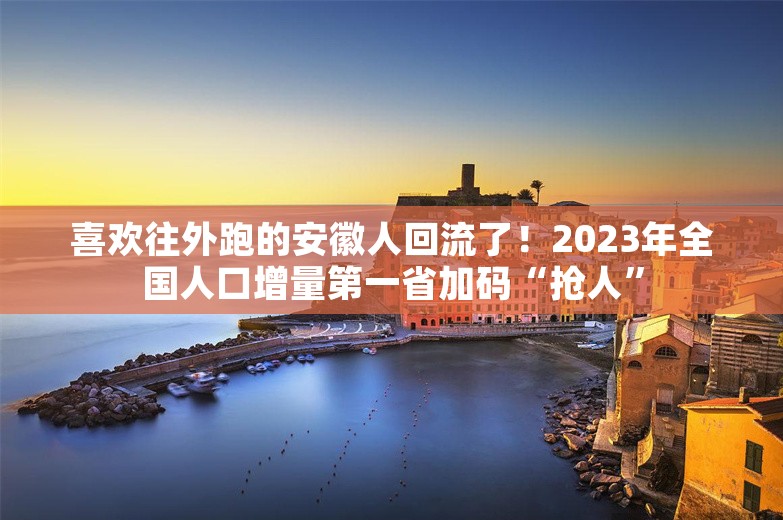 喜欢往外跑的安徽人回流了！2023年全国人口增量第一省加码“抢人”