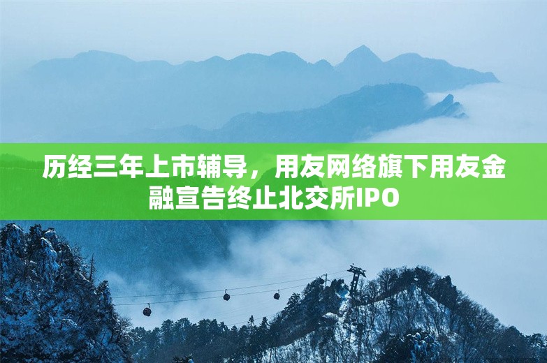 历经三年上市辅导，用友网络旗下用友金融宣告终止北交所IPO