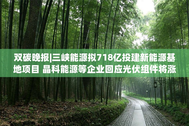 双碳晚报|三峡能源拟718亿投建新能源基地项目 晶科能源等企业回应光伏组件将涨价