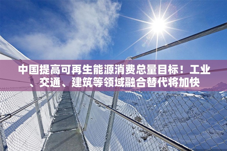 中国提高可再生能源消费总量目标！工业、交通、建筑等领域融合替代将加快