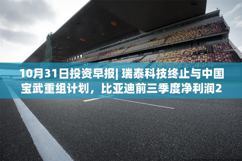 10月31日投资早报| 瑞泰科技终止与中国宝武重组计划，比亚迪前三季度净利润252.4亿元同比增长18.1%，今日一只新股上市