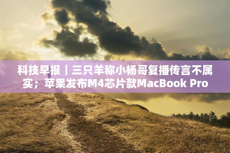 科技早报｜三只羊称小杨哥复播传言不属实；苹果发布M4芯片款MacBook Pro