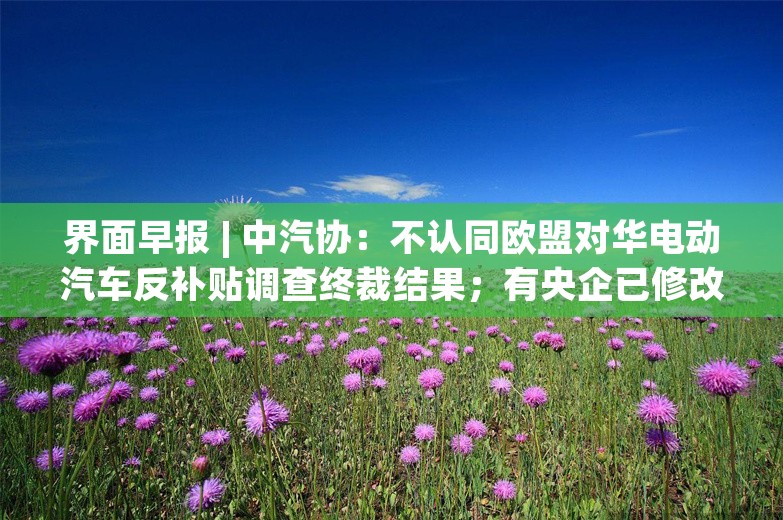 界面早报 | 中汽协：不认同欧盟对华电动汽车反补贴调查终裁结果；有央企已修改储能招标规则、降低价格权重