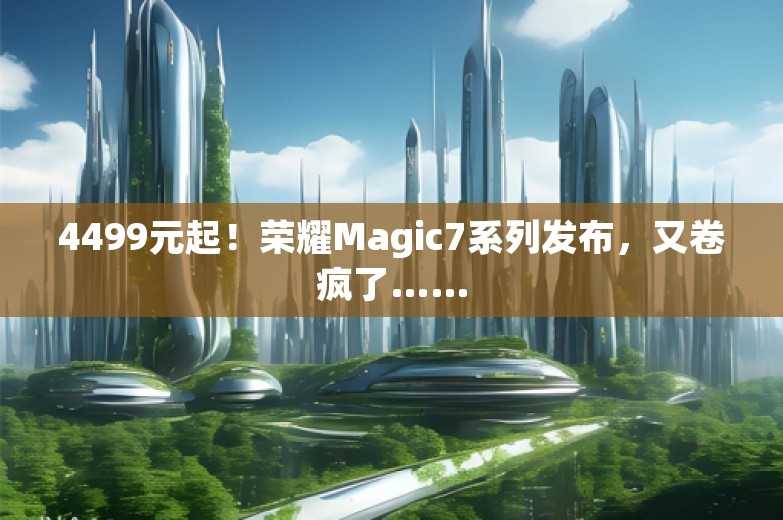 4499元起！荣耀Magic7系列发布，又卷疯了……