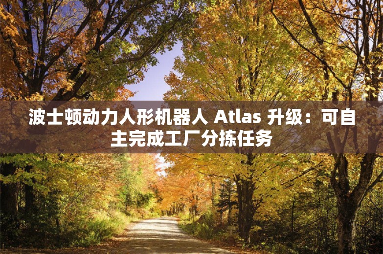 波士顿动力人形机器人 Atlas 升级：可自主完成工厂分拣任务