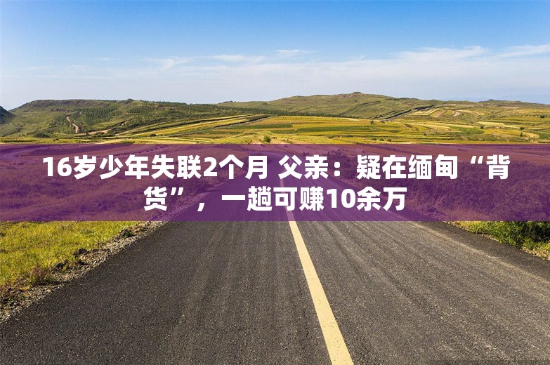 16岁少年失联2个月 父亲：疑在缅甸“背货”，一趟可赚10余万