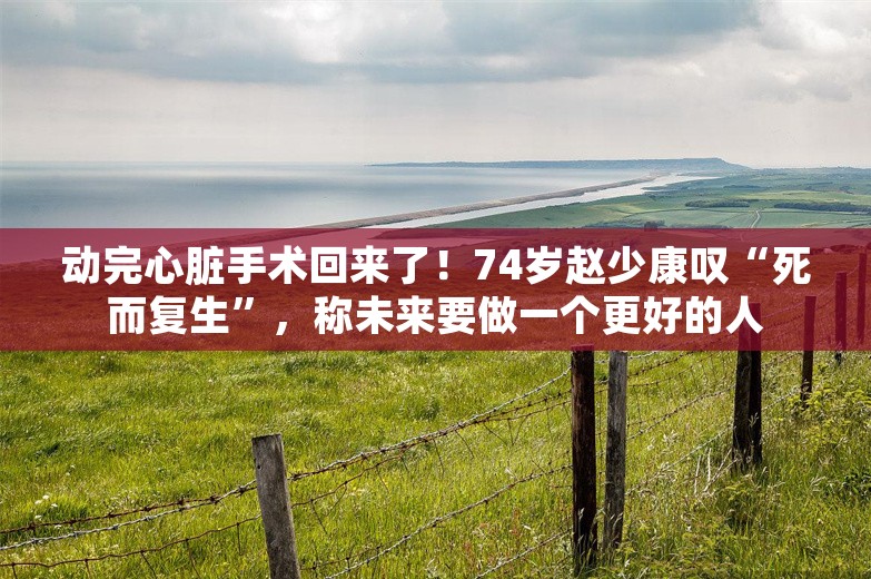 动完心脏手术回来了！74岁赵少康叹“死而复生”，称未来要做一个更好的人