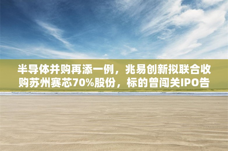 半导体并购再添一例，兆易创新拟联合收购苏州赛芯70%股份，标的曾闯关IPO告吹