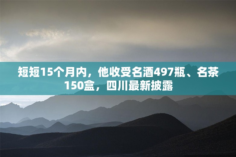 短短15个月内，他收受名酒497瓶、名茶150盒，四川最新披露