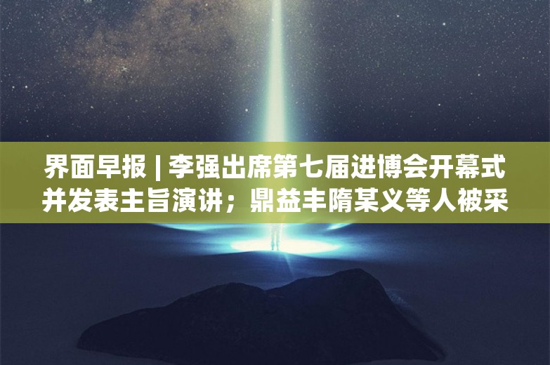 界面早报 | 李强出席第七届进博会开幕式并发表主旨演讲；鼎益丰隋某义等人被采取刑事强制措施