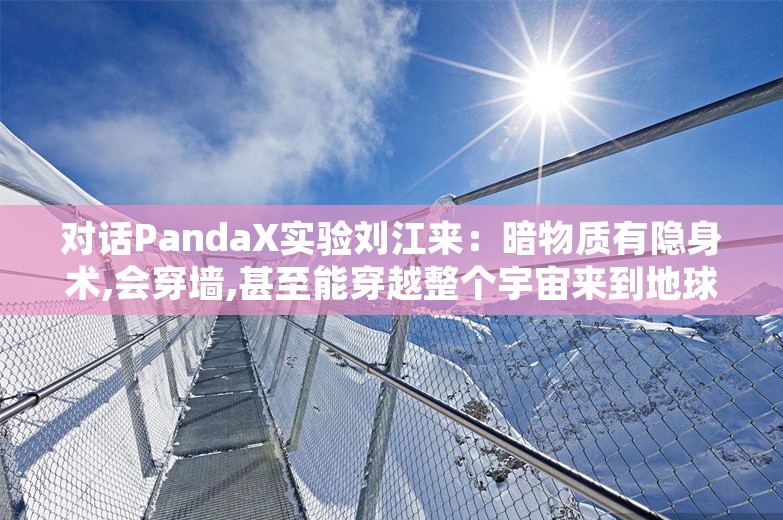 对话PandaX实验刘江来：暗物质有隐身术,会穿墙,甚至能穿越整个宇宙来到地球