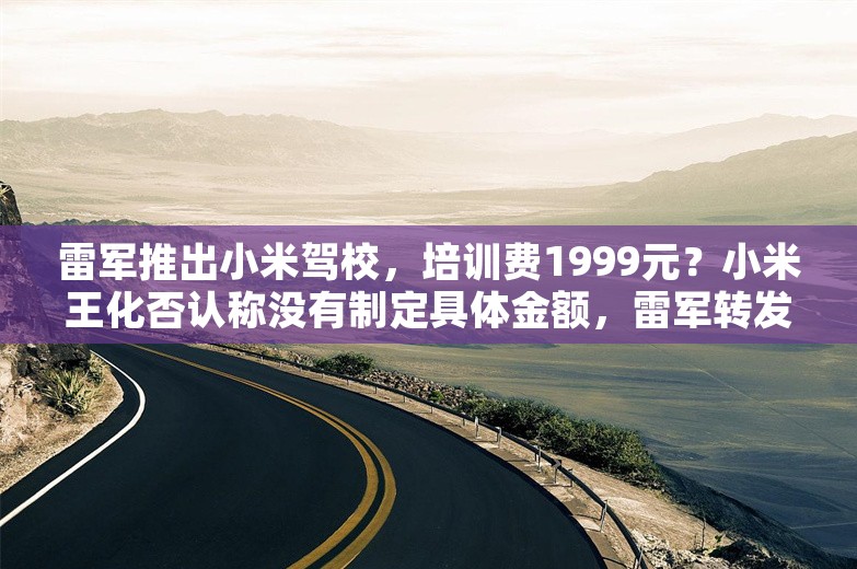 雷军推出小米驾校，培训费1999元？小米王化否认称没有制定具体金额，雷军转发回应