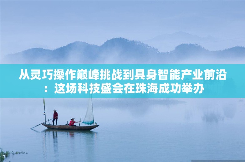 从灵巧操作巅峰挑战到具身智能产业前沿：这场科技盛会在珠海成功举办