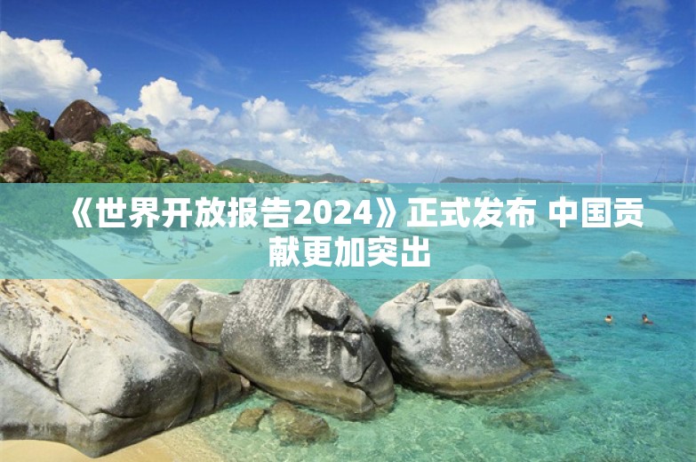 《世界开放报告2024》正式发布 中国贡献更加突出