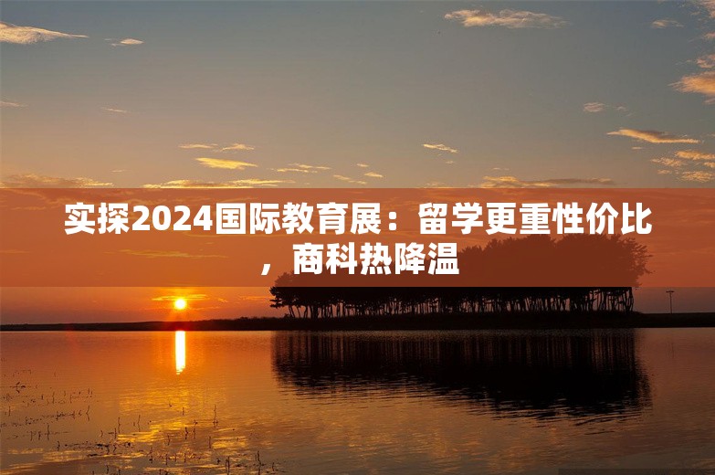 实探2024国际教育展：留学更重性价比，商科热降温