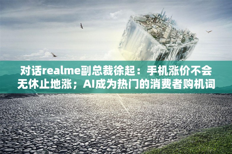 对话realme副总裁徐起：手机涨价不会无休止地涨；AI成为热门的消费者购机词汇