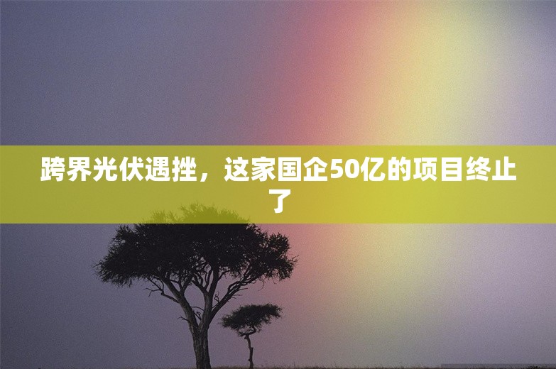 跨界光伏遇挫，这家国企50亿的项目终止了