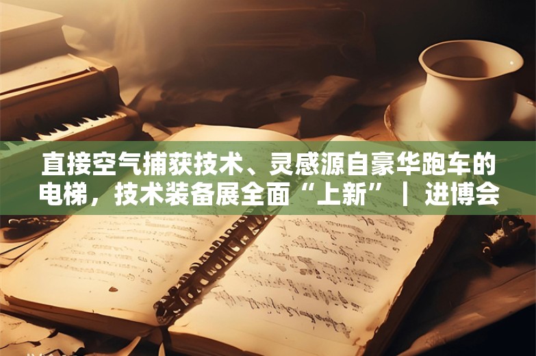 直接空气捕获技术、灵感源自豪华跑车的电梯，技术装备展全面“上新”｜ 进博会始发站